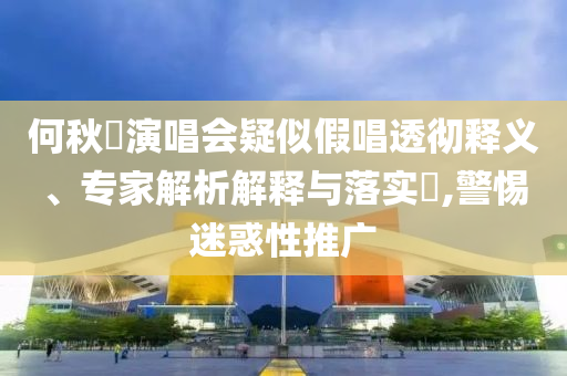 何秋亊演唱會疑似假唱透徹釋義、專家解析解釋與落實?,警惕迷惑性推廣