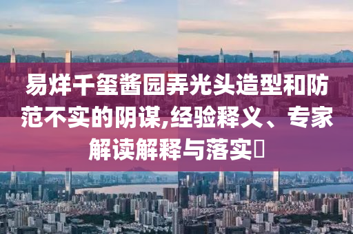 易烊千璽醬園弄光頭造型和防范不實的陰謀,經(jīng)驗釋義、專家解讀解釋與落實?