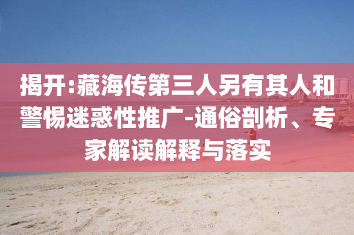 揭開:藏海傳第三人另有其人和警惕迷惑性推廣-通俗剖析、專家解讀解釋與落實