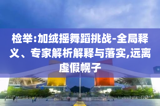 檢舉:加絨搖舞蹈挑戰(zhàn)-全局釋義、專家解析解釋與落實,遠離虛假幌子