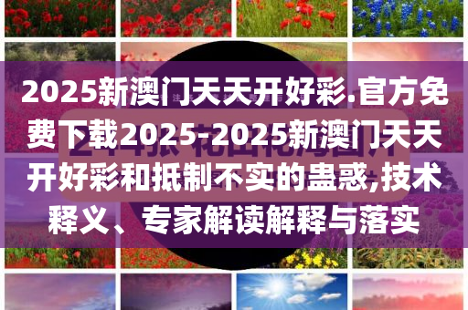 2025新澳門天天開好彩.官方免費(fèi)下載2025-2025新澳門天天開好彩和抵制不實(shí)的蠱惑,技術(shù)釋義、專家解讀解釋與落實(shí)