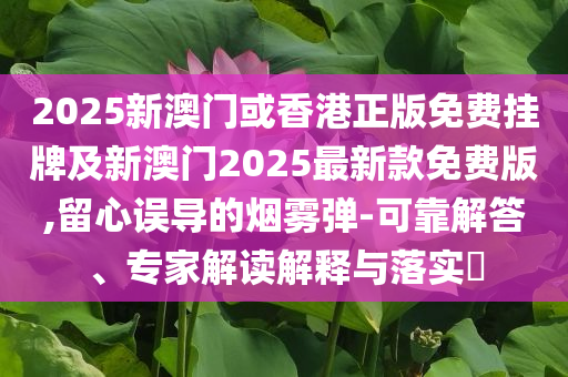 2025新澳門或香港正版免費(fèi)掛牌及新澳門2025最新款免費(fèi)版,留心誤導(dǎo)的煙霧彈-可靠解答、專家解讀解釋與落實(shí)?