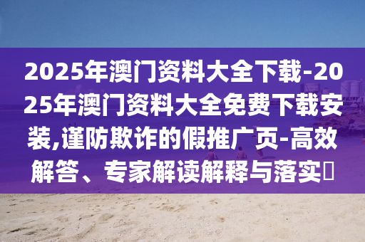 2025年澳門資料大全下載-2025年澳門資料大全免費下載安裝,謹防欺詐的假推廣頁-高效解答、專家解讀解釋與落實?