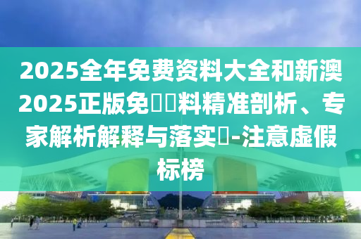 2025全年免費資料大全和新澳2025正版免費資料精準剖析、專家解析解釋與落實?-注意虛假標榜