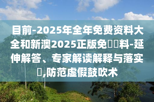 目前-2025年全年免費資料大全和新澳2025正版免費資料-延伸解答、專家解讀解釋與落實?,防范虛假鼓吹術