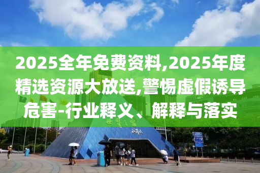 2025全年免費資料,2025年度精選資源大放送,警惕虛假誘導危害-行業(yè)釋義、解釋與落實