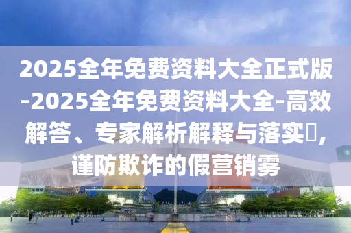 2025全年免費資料大全正式版-2025全年免費資料大全-高效解答、專家解析解釋與落實?,謹防欺詐的假營銷霧