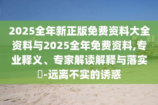 2025全年新正版免費資料大全資料與2025全年免費資料,專業(yè)釋義、專家解讀解釋與落實?-遠(yuǎn)離不實的誘惑