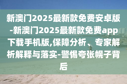 新澳門2025最新款免費安卓版-新澳門2025最新款免費app下載手機版,保障分析、專家解析解釋與落實-警惕夸張幌子背后