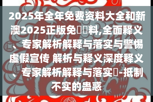 2025年全年免費資料大全和新澳2025正版免費資料,全面釋義、專家解析解釋與落實與警惕虛假宣傳 解析與釋義深度釋義、專家解析解釋與落實?-抵制不實的蠱惑