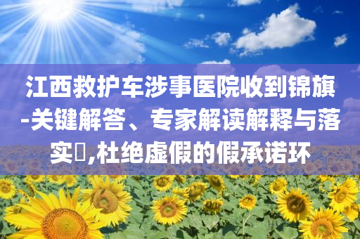 江西救護(hù)車涉事醫(yī)院收到錦旗-關(guān)鍵解答、專家解讀解釋與落實(shí)?,杜絕虛假的假承諾環(huán)