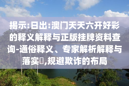 揭示:日出:澳門天天六開好彩的釋義解釋與正版掛牌資料查詢-通俗釋義、專家解析解釋與落實?,規(guī)避欺詐的布局