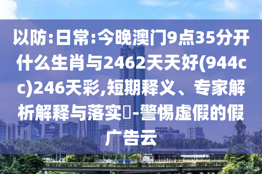 以防:日常:今晚澳門9點35分開什么生肖與2462天天好(944cc)246天彩,短期釋義、專家解析解釋與落實?-警惕虛假的假廣告云