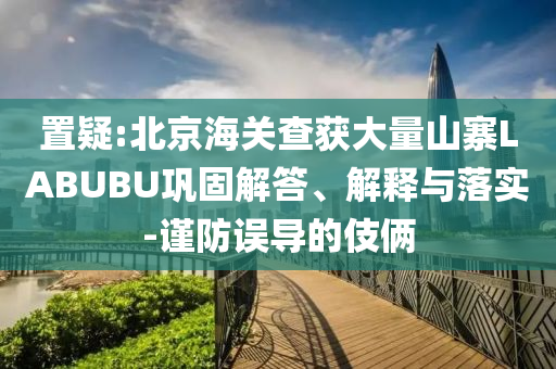 置疑:北京海關(guān)查獲大量山寨LABUBU鞏固解答、解釋與落實-謹(jǐn)防誤導(dǎo)的伎倆