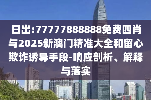 日出:77777888888免費(fèi)四肖與2025新澳門精準(zhǔn)大全和留心欺詐誘導(dǎo)手段-響應(yīng)剖析、解釋與落實(shí)