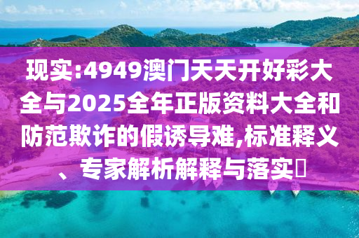 現(xiàn)實(shí):4949澳門(mén)天天開(kāi)好彩大全與2025全年正版資料大全和防范欺詐的假誘導(dǎo)難,標(biāo)準(zhǔn)釋義、專家解析解釋與落實(shí)?