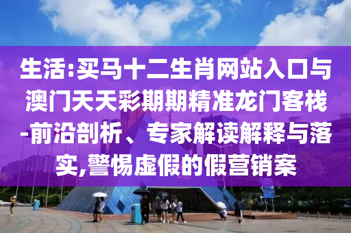 生活:買馬十二生肖網(wǎng)站入口與澳門天天彩期期精準龍門客棧-前沿剖析、專家解讀解釋與落實,警惕虛假的假營銷案