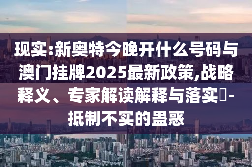 現(xiàn)實(shí):新奧特今晚開什么號(hào)碼與澳門掛牌2025最新政策,戰(zhàn)略釋義、專家解讀解釋與落實(shí)?-抵制不實(shí)的蠱惑
