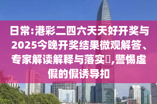 日常:港彩二四六天天好開獎(jiǎng)與2025今晚開獎(jiǎng)結(jié)果微觀解答、專家解讀解釋與落實(shí)?,警惕虛假的假誘導(dǎo)扣