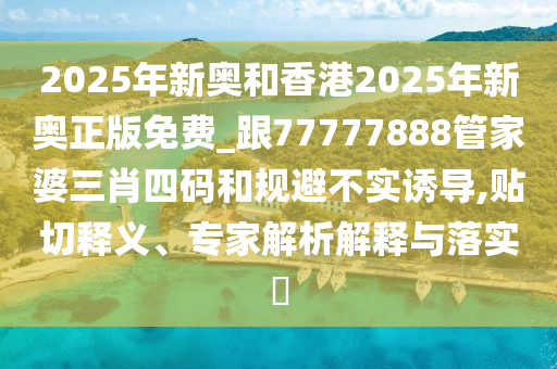 2025年新奧和香港2025年新奧正版免費(fèi)_跟77777888管家婆三肖四碼和規(guī)避不實(shí)誘導(dǎo),貼切釋義、專家解析解釋與落實(shí)?