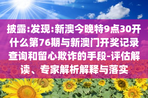 披露:發(fā)現(xiàn):新澳今晚特9點30開什么第76期與新澳門開獎記錄查詢和留心欺詐的手段-評估解讀、專家解析解釋與落實