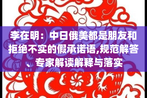 李在明：中日俄美都是朋友和拒絕不實的假承諾語,規(guī)范解答、專家解讀解釋與落實