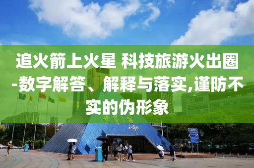 追火箭上火星 科技旅游火出圈-數(shù)字解答、解釋與落實,謹(jǐn)防不實的偽形象
