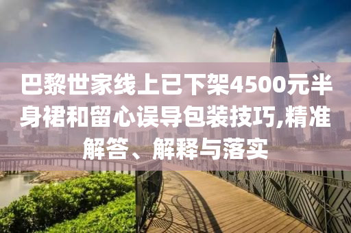 巴黎世家線上已下架4500元半身裙和留心誤導(dǎo)包裝技巧,精準(zhǔn)解答、解釋與落實