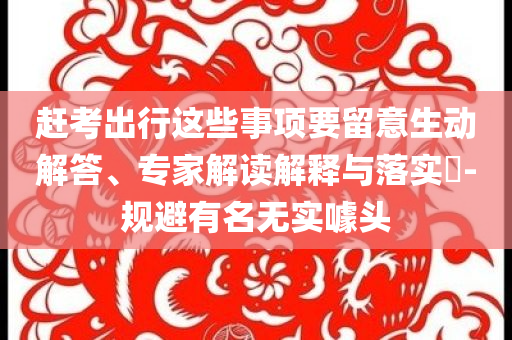 趕考出行這些事項要留意生動解答、專家解讀解釋與落實?-規(guī)避有名無實噱頭