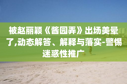 被趙麗穎《醬園弄》出場美暈了,動態(tài)解答、解釋與落實-警惕迷惑性推廣