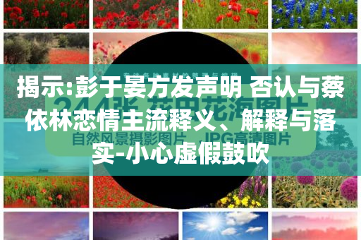 揭示:彭于晏方發(fā)聲明 否認(rèn)與蔡依林戀情主流釋義、解釋與落實-小心虛假鼓吹