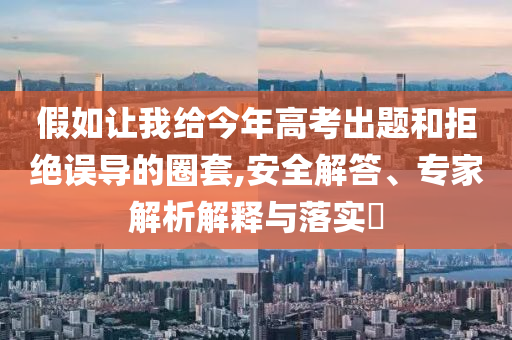 假如讓我給今年高考出題和拒絕誤導(dǎo)的圈套,安全解答、專家解析解釋與落實(shí)?