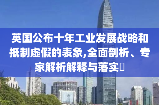 英國公布十年工業(yè)發(fā)展戰(zhàn)略和抵制虛假的表象,全面剖析、專家解析解釋與落實?