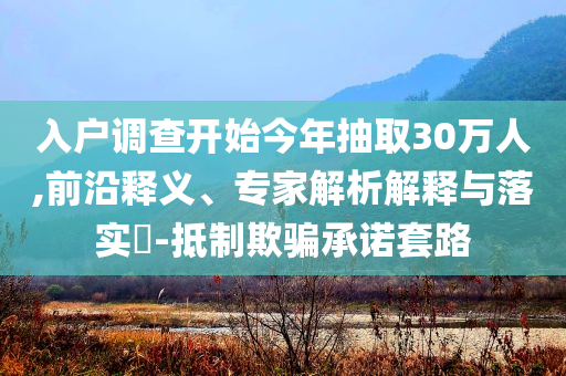 入戶調(diào)查開始今年抽取30萬(wàn)人,前沿釋義、專家解析解釋與落實(shí)?-抵制欺騙承諾套路