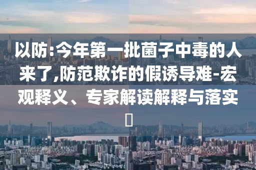 以防:今年第一批菌子中毒的人來(lái)了,防范欺詐的假誘導(dǎo)難-宏觀釋義、專家解讀解釋與落實(shí)?