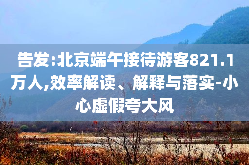 告發(fā):北京端午接待游客821.1萬(wàn)人,效率解讀、解釋與落實(shí)-小心虛假夸大風(fēng)