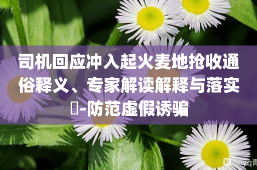 司機(jī)回應(yīng)沖入起火麥地?fù)屖胀ㄋ揍屃x、專家解讀解釋與落實(shí)?-防范虛假誘騙
