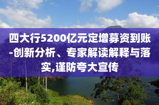 四大行5200億元定增募資到賬-創(chuàng)新分析、專家解讀解釋與落實(shí),謹(jǐn)防夸大宣傳