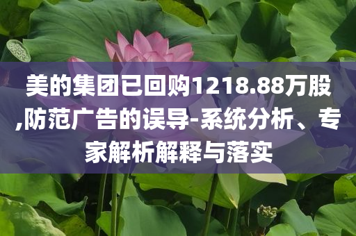 美的集團(tuán)已回購(gòu)1218.88萬(wàn)股,防范廣告的誤導(dǎo)-系統(tǒng)分析、專家解析解釋與落實(shí)