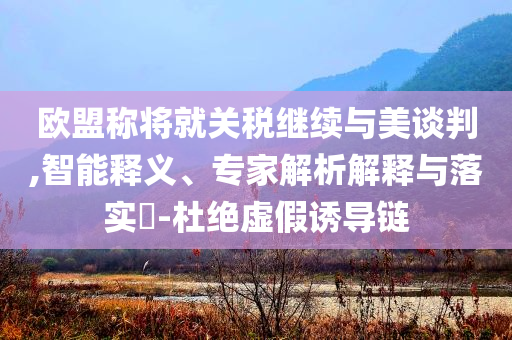 歐盟稱將就關(guān)稅繼續(xù)與美談判,智能釋義、專家解析解釋與落實(shí)?-杜絕虛假誘導(dǎo)鏈
