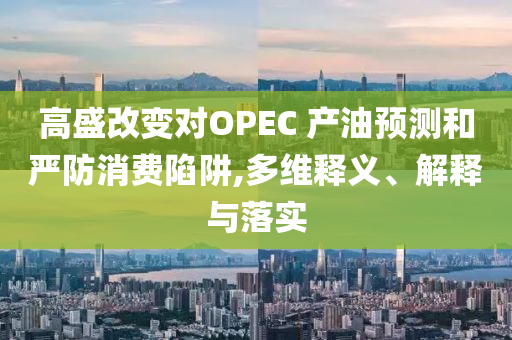 高盛改變對(duì)OPEC 產(chǎn)油預(yù)測和嚴(yán)防消費(fèi)陷阱,多維釋義、解釋與落實(shí)