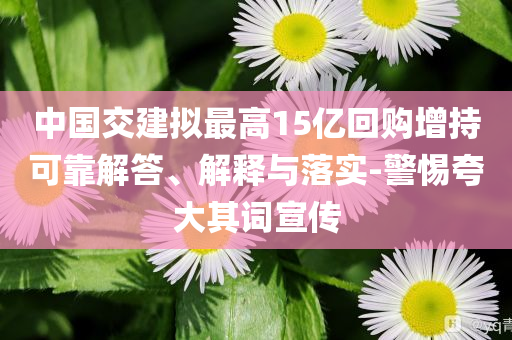 中國(guó)交建擬最高15億回購(gòu)增持可靠解答、解釋與落實(shí)-警惕夸大其詞宣傳