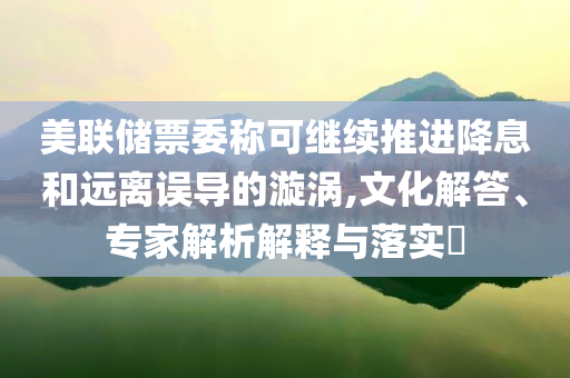 美聯(lián)儲(chǔ)票委稱可繼續(xù)推進(jìn)降息和遠(yuǎn)離誤導(dǎo)的漩渦,文化解答、專家解析解釋與落實(shí)?