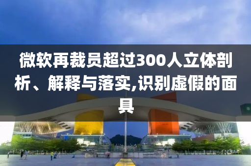 微軟再裁員超過300人立體剖析、解釋與落實(shí),識(shí)別虛假的面具