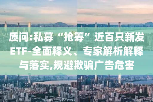 質(zhì)問:私募“搶籌”近百只新發(fā)ETF-全面釋義、專家解析解釋與落實,規(guī)避欺騙廣告危害