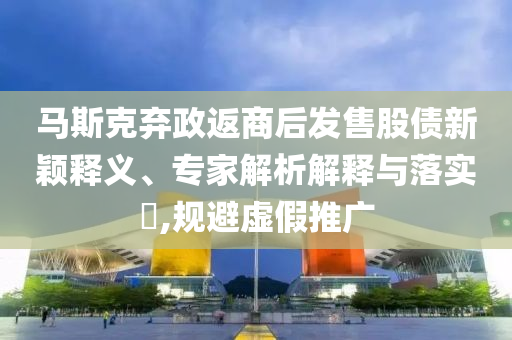 馬斯克棄政返商后發(fā)售股債新穎釋義、專家解析解釋與落實?,規(guī)避虛假推廣