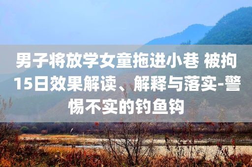 男子將放學(xué)女童拖進(jìn)小巷 被拘15日效果解讀、解釋與落實(shí)-警惕不實(shí)的釣魚鉤