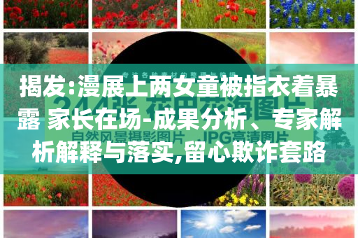 揭發(fā):漫展上兩女童被指衣著暴露 家長(zhǎng)在場(chǎng)-成果分析、專家解析解釋與落實(shí),留心欺詐套路