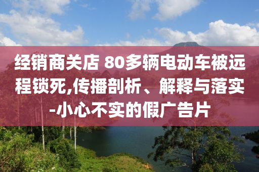 經(jīng)銷商關(guān)店 80多輛電動(dòng)車被遠(yuǎn)程鎖死,傳播剖析、解釋與落實(shí)-小心不實(shí)的假?gòu)V告片