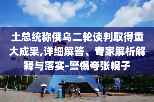 土總統(tǒng)稱俄烏二輪談判取得重大成果,詳細(xì)解答、專家解析解釋與落實(shí)-警惕夸張幌子